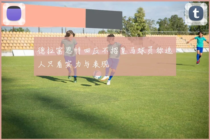 德拉富恩特回应不招皇马球员称选人只看实力与表现