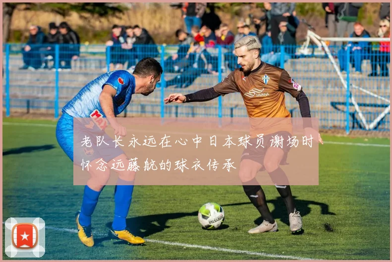 老队长永远在心中日本球员谢场时怀念远藤航的球衣传承