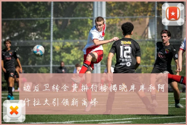 边后卫转会费排行榜揭晓库库和阿什拉夫引领新高峰