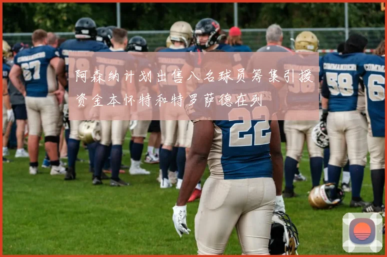 阿森纳计划出售八名球员筹集引援资金本怀特和特罗萨德在列