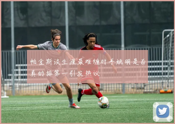 帕金斯谈生涯最难缠对手姚明是否真的排第一引发热议