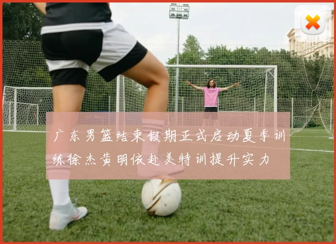 广东男篮结束假期正式启动夏季训练徐杰黄明依赴美特训提升实力