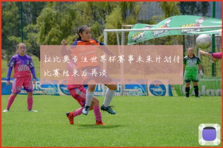 拉比奥专注世界杯赛事未来计划待比赛结束后再谈