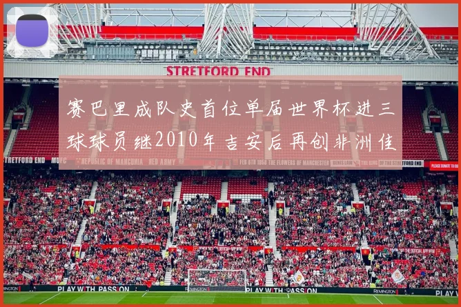 赛巴里成队史首位单届世界杯进三球球员继2010年吉安后再创非洲佳绩