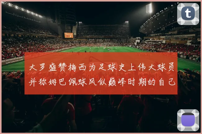 大罗盛赞梅西为足球史上伟大球员并称姆巴佩球风似巅峰时期的自己