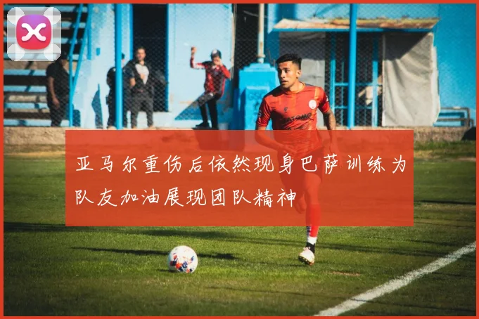 亚马尔重伤后依然现身巴萨训练为队友加油展现团队精神