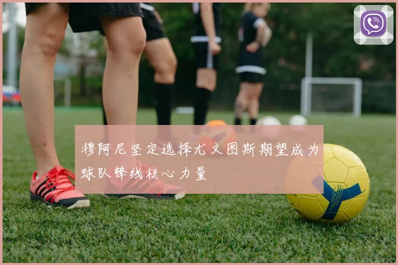 穆阿尼坚定选择尤文图斯期望成为球队锋线核心力量