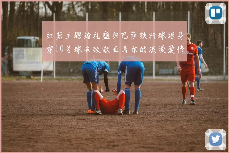 红蓝主题婚礼盛典巴萨铁杆球迷身穿10号球衣致敬亚马尔的浪漫爱情故事