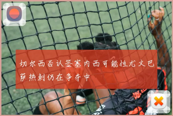 切尔西否认签塞内西可能性尤文巴萨热刺仍在争夺中
