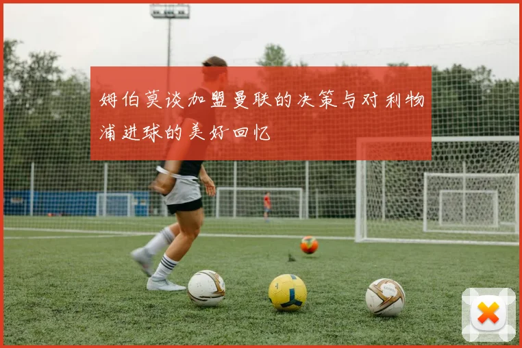 姆伯莫谈加盟曼联的决策与对利物浦进球的美好回忆