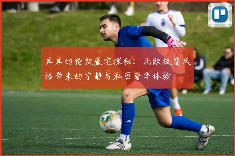库库的伦敦豪宅探秘：北欧极简风格带来的宁静与私密奢华体验