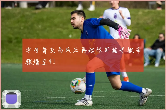 字母哥交易风云再起绿军接手概率骤增至41