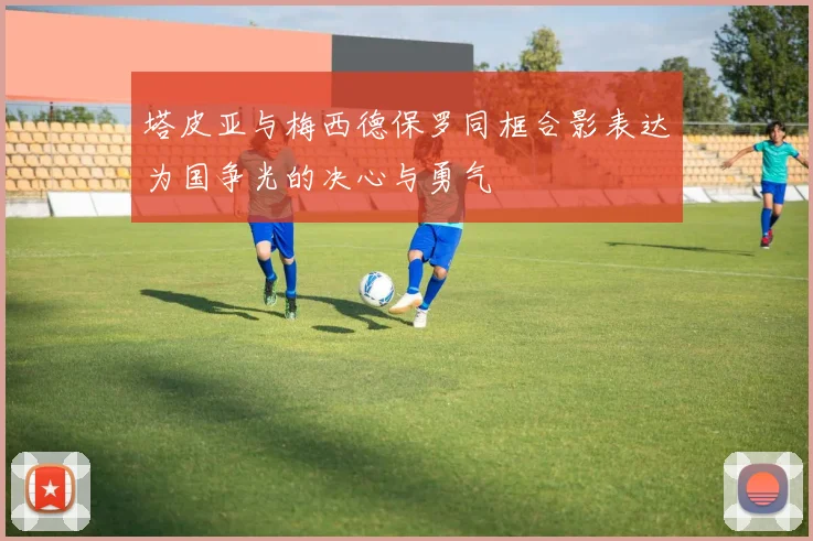 塔皮亚与梅西德保罗同框合影表达为国争光的决心与勇气