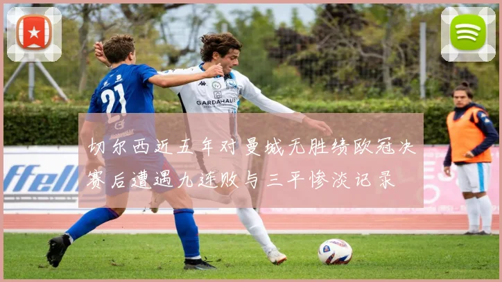 切尔西近五年对曼城无胜绩欧冠决赛后遭遇九连败与三平惨淡记录